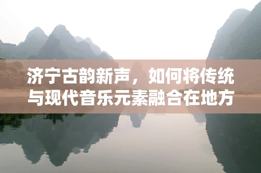 济宁古韵新声，如何将传统与现代音乐元素融合在地方文化中？