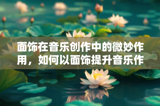 面饰在音乐创作中的微妙作用，如何以面饰提升音乐作品的层次感？