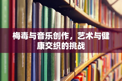 梅毒与音乐创作，艺术与健康交织的挑战
