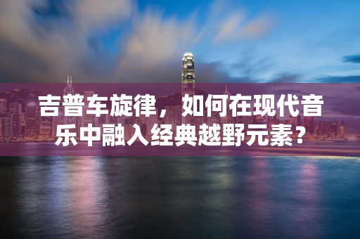 吉普车旋律，如何在现代音乐中融入经典越野元素？