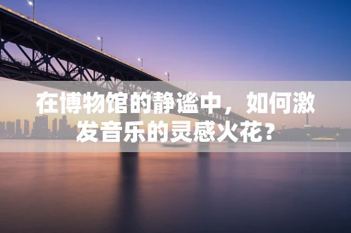 在博物馆的静谧中，如何激发音乐的灵感火花？