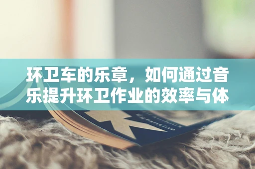 环卫车的乐章，如何通过音乐提升环卫作业的效率与体验？