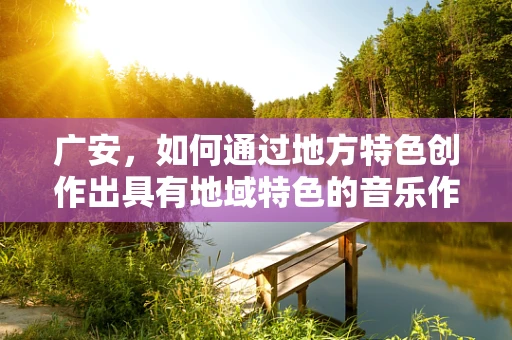 广安，如何通过地方特色创作出具有地域特色的音乐作品？