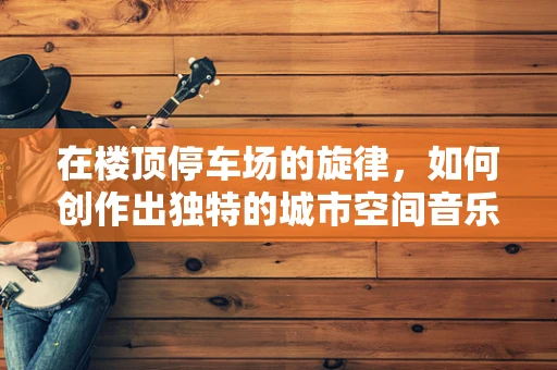 在楼顶停车场的旋律，如何创作出独特的城市空间音乐？