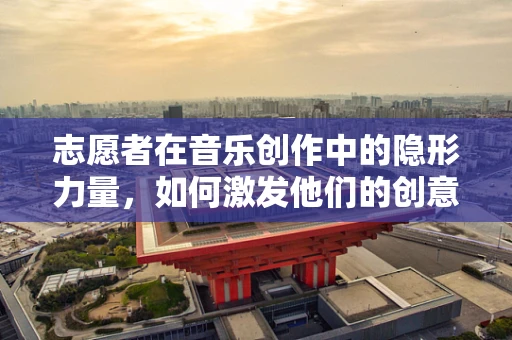 志愿者在音乐创作中的隐形力量，如何激发他们的创意潜能？