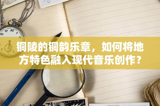 铜陵的铜韵乐章，如何将地方特色融入现代音乐创作？