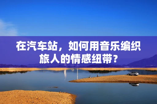 在汽车站，如何用音乐编织旅人的情感纽带？