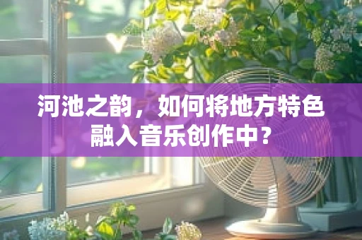 河池之韵，如何将地方特色融入音乐创作中？