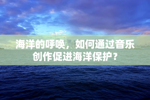 海洋的呼唤，如何通过音乐创作促进海洋保护？