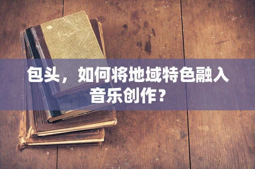 包头，如何将地域特色融入音乐创作？