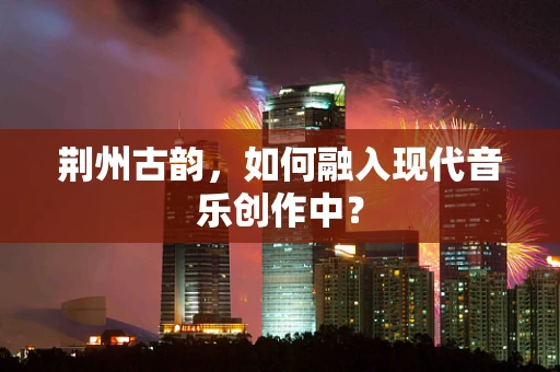 荆州古韵，如何融入现代音乐创作中？