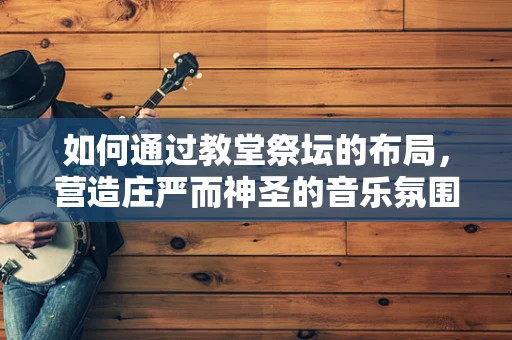 如何通过教堂祭坛的布局，营造庄严而神圣的音乐氛围？