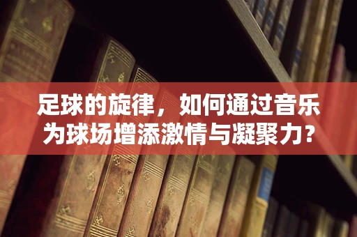 足球的旋律，如何通过音乐为球场增添激情与凝聚力？