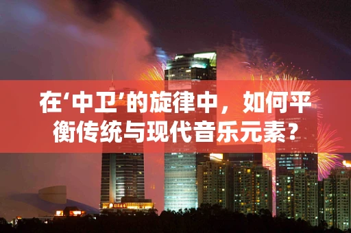 在‘中卫’的旋律中，如何平衡传统与现代音乐元素？