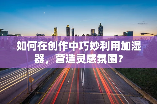 如何在创作中巧妙利用加湿器，营造灵感氛围？