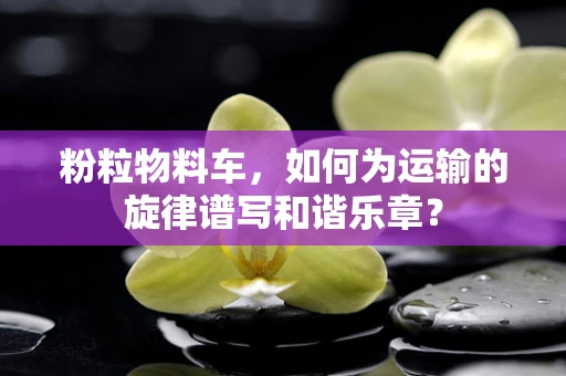 粉粒物料车，如何为运输的旋律谱写和谐乐章？