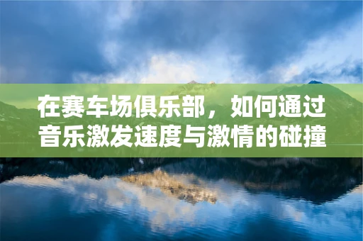 在赛车场俱乐部，如何通过音乐激发速度与激情的碰撞？