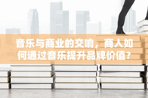 音乐与商业的交响，商人如何通过音乐提升品牌价值？