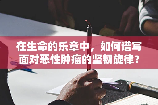 在生命的乐章中，如何谱写面对恶性肿瘤的坚韧旋律？