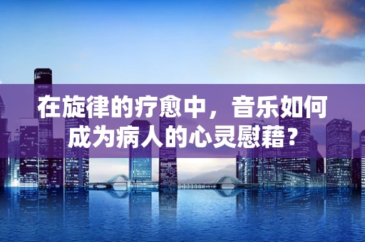 在旋律的疗愈中，音乐如何成为病人的心灵慰藉？