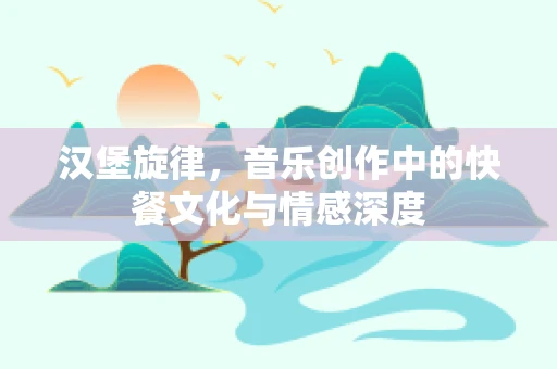 汉堡旋律，音乐创作中的快餐文化与情感深度