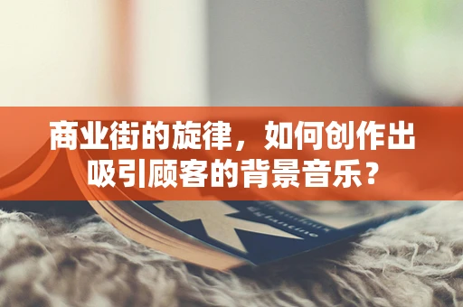 商业街的旋律，如何创作出吸引顾客的背景音乐？