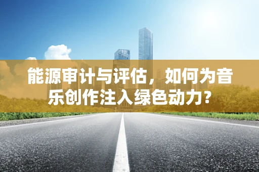 能源审计与评估，如何为音乐创作注入绿色动力？