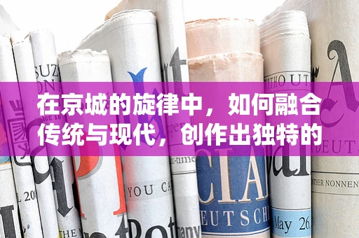在京城的旋律中，如何融合传统与现代，创作出独特的音乐作品？