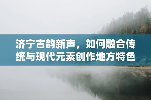 济宁古韵新声，如何融合传统与现代元素创作地方特色音乐？