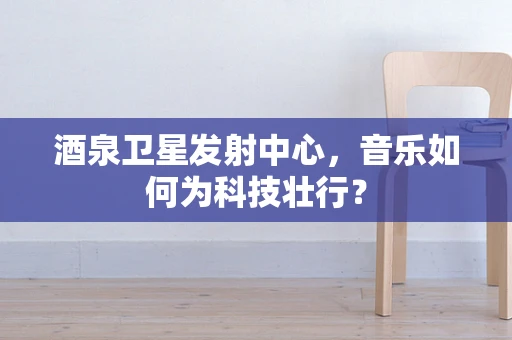 酒泉卫星发射中心，音乐如何为科技壮行？