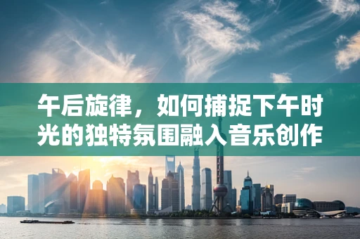 午后旋律，如何捕捉下午时光的独特氛围融入音乐创作中？