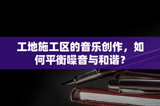 工地施工区的音乐创作，如何平衡噪音与和谐？