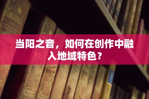 当阳之音，如何在创作中融入地域特色？