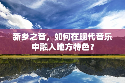 新乡之音，如何在现代音乐中融入地方特色？