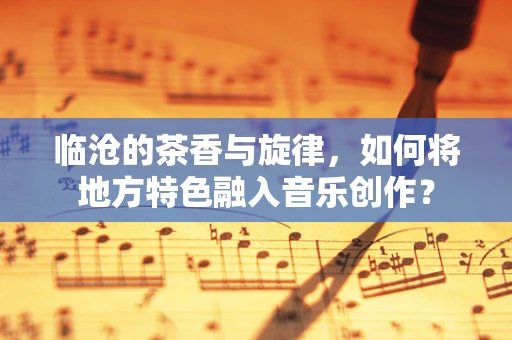 临沧的茶香与旋律，如何将地方特色融入音乐创作？
