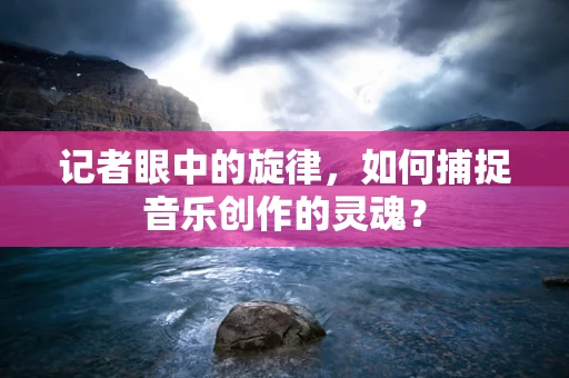 记者眼中的旋律，如何捕捉音乐创作的灵魂？