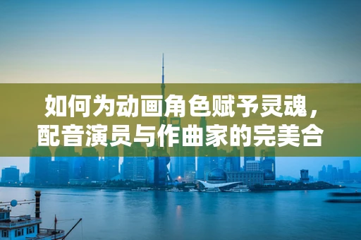 如何为动画角色赋予灵魂，配音演员与作曲家的完美合作