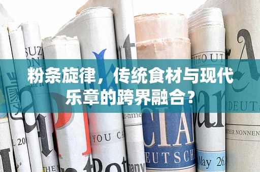 粉条旋律，传统食材与现代乐章的跨界融合？