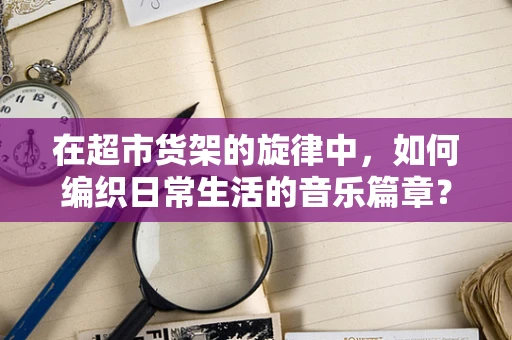 在超市货架的旋律中，如何编织日常生活的音乐篇章？