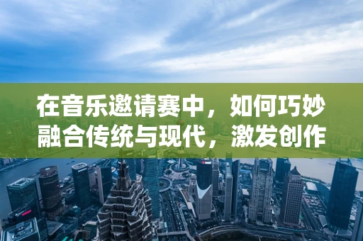 在音乐邀请赛中，如何巧妙融合传统与现代，激发创作新火花？