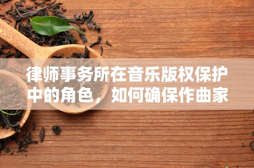 律师事务所在音乐版权保护中的角色，如何确保作曲家的创作不被侵权？