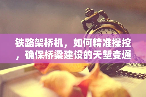 铁路架桥机，如何精准操控，确保桥梁建设的天堑变通途？