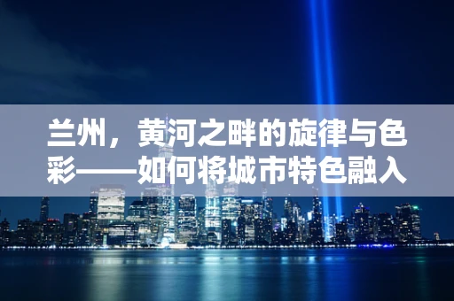 兰州，黄河之畔的旋律与色彩——如何将城市特色融入音乐创作？