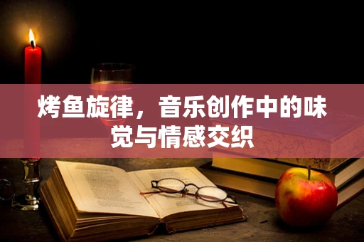 烤鱼旋律，音乐创作中的味觉与情感交织