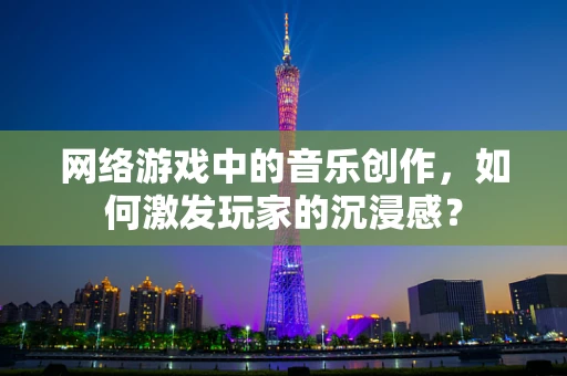 网络游戏中的音乐创作，如何激发玩家的沉浸感？