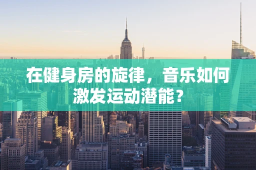 在健身房的旋律，音乐如何激发运动潜能？