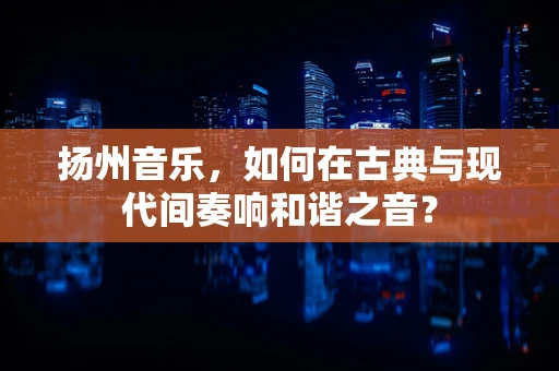 扬州音乐，如何在古典与现代间奏响和谐之音？