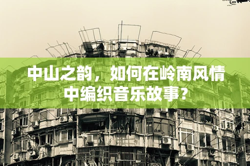 中山之韵，如何在岭南风情中编织音乐故事？