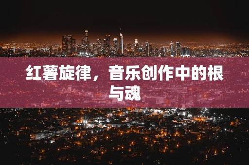 红薯旋律，音乐创作中的根与魂