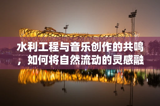 水利工程与音乐创作的共鸣，如何将自然流动的灵感融入旋律？